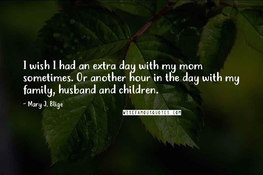 Mary J. Blige Quotes: I wish I had an extra day with my mom sometimes. Or another hour in the day with my family, husband and children.