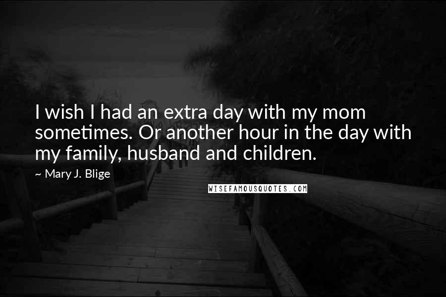 Mary J. Blige Quotes: I wish I had an extra day with my mom sometimes. Or another hour in the day with my family, husband and children.