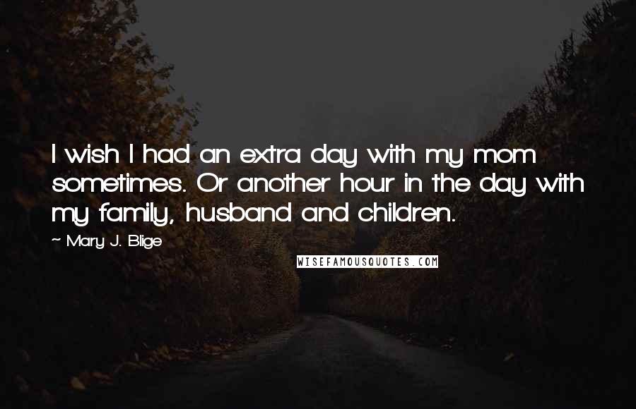 Mary J. Blige Quotes: I wish I had an extra day with my mom sometimes. Or another hour in the day with my family, husband and children.