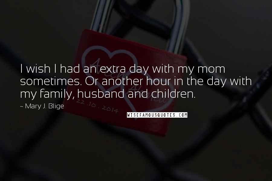 Mary J. Blige Quotes: I wish I had an extra day with my mom sometimes. Or another hour in the day with my family, husband and children.