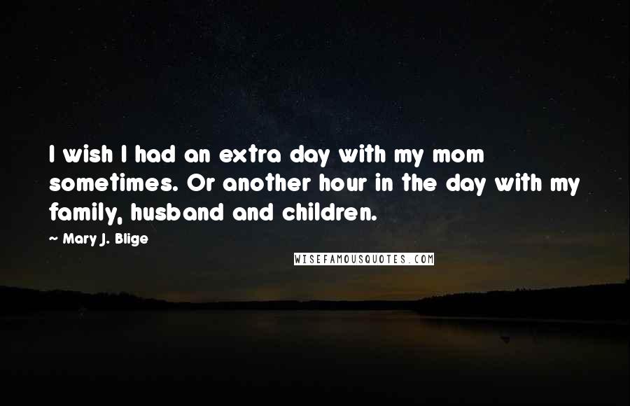 Mary J. Blige Quotes: I wish I had an extra day with my mom sometimes. Or another hour in the day with my family, husband and children.