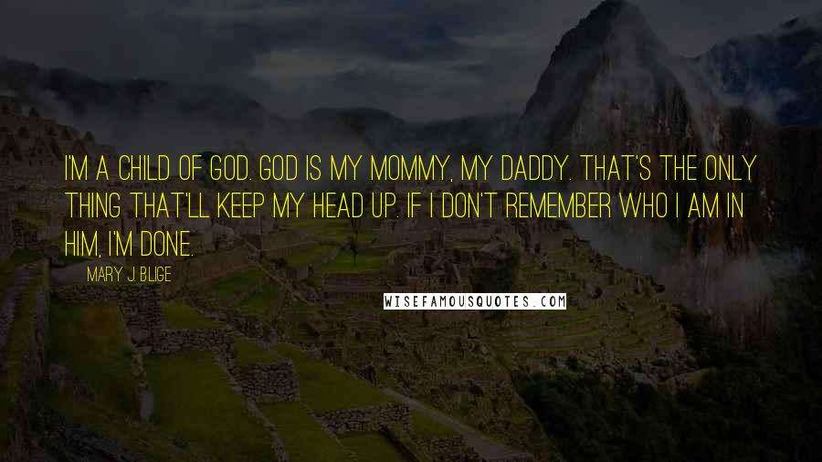 Mary J. Blige Quotes: I'm a child of God. God is my mommy, my daddy. That's the only thing that'll keep my head up. If I don't remember who I am in him, I'm done.