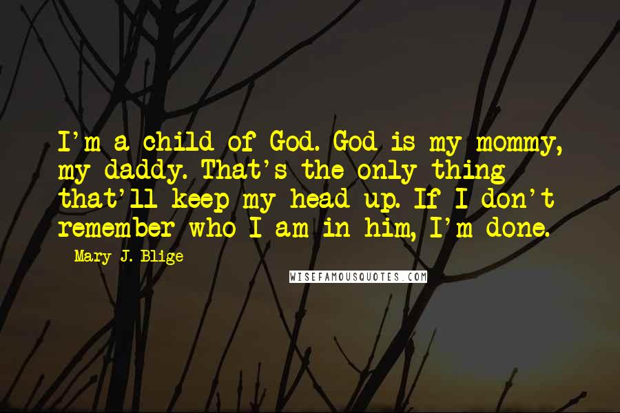 Mary J. Blige Quotes: I'm a child of God. God is my mommy, my daddy. That's the only thing that'll keep my head up. If I don't remember who I am in him, I'm done.