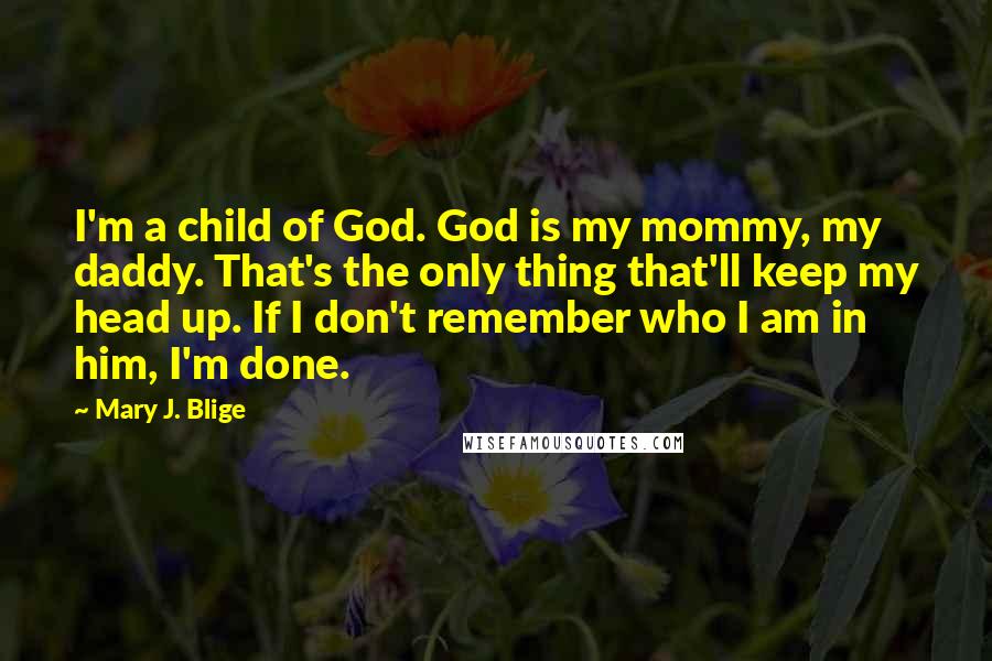 Mary J. Blige Quotes: I'm a child of God. God is my mommy, my daddy. That's the only thing that'll keep my head up. If I don't remember who I am in him, I'm done.