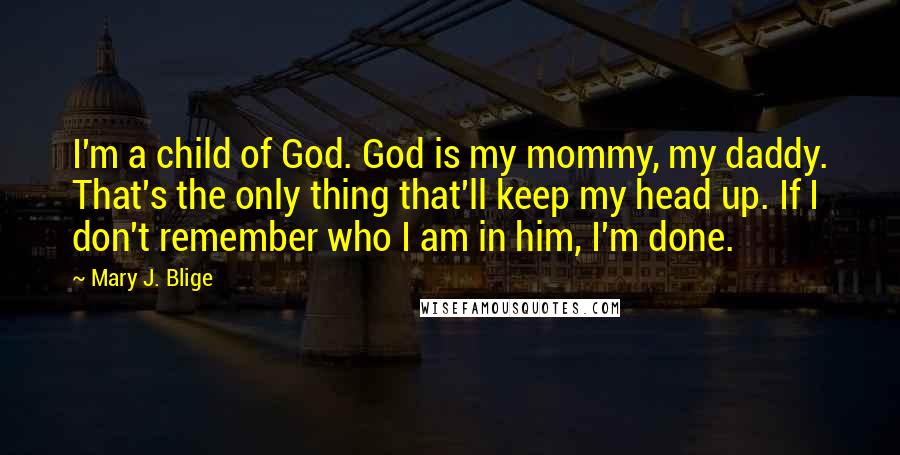 Mary J. Blige Quotes: I'm a child of God. God is my mommy, my daddy. That's the only thing that'll keep my head up. If I don't remember who I am in him, I'm done.