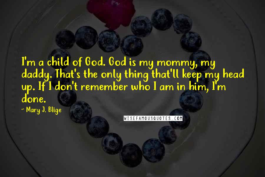 Mary J. Blige Quotes: I'm a child of God. God is my mommy, my daddy. That's the only thing that'll keep my head up. If I don't remember who I am in him, I'm done.