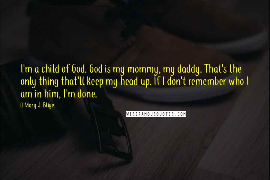 Mary J. Blige Quotes: I'm a child of God. God is my mommy, my daddy. That's the only thing that'll keep my head up. If I don't remember who I am in him, I'm done.