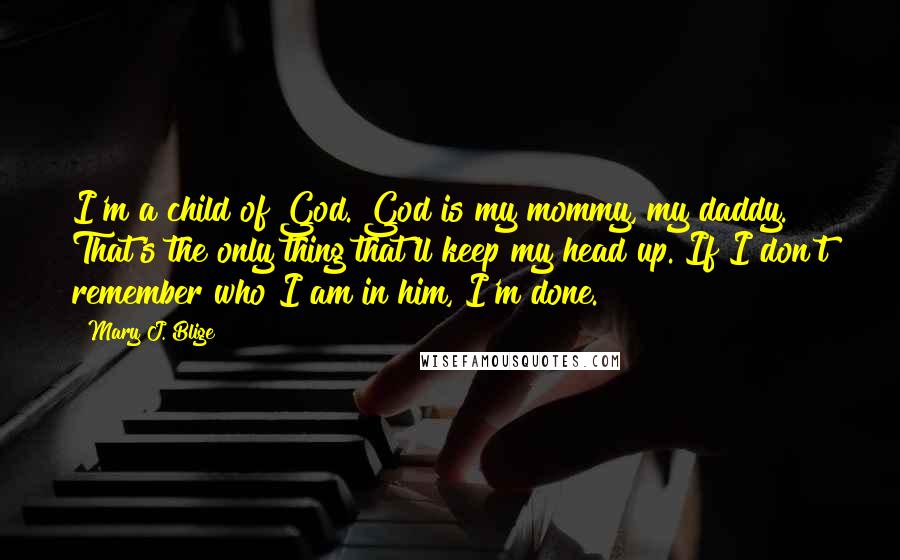 Mary J. Blige Quotes: I'm a child of God. God is my mommy, my daddy. That's the only thing that'll keep my head up. If I don't remember who I am in him, I'm done.