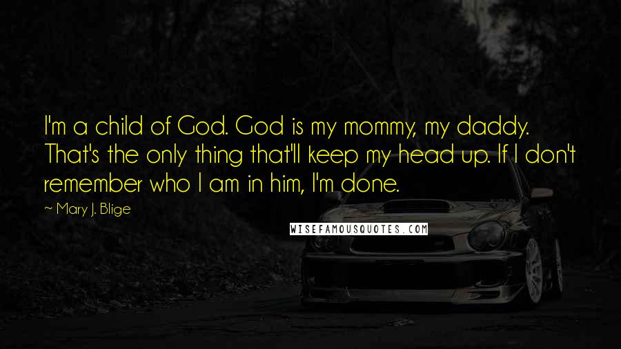 Mary J. Blige Quotes: I'm a child of God. God is my mommy, my daddy. That's the only thing that'll keep my head up. If I don't remember who I am in him, I'm done.