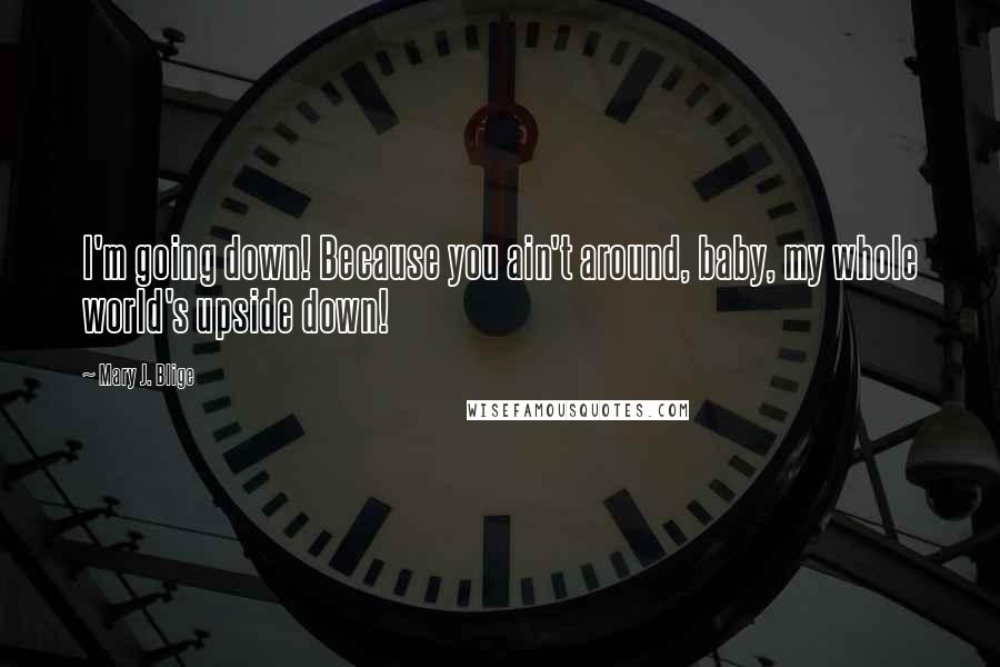 Mary J. Blige Quotes: I'm going down! Because you ain't around, baby, my whole world's upside down!