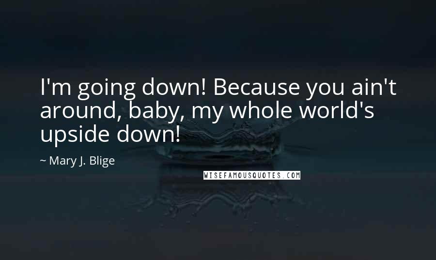 Mary J. Blige Quotes: I'm going down! Because you ain't around, baby, my whole world's upside down!