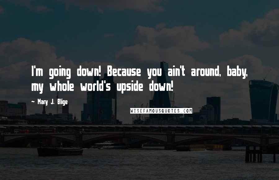 Mary J. Blige Quotes: I'm going down! Because you ain't around, baby, my whole world's upside down!