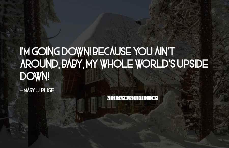 Mary J. Blige Quotes: I'm going down! Because you ain't around, baby, my whole world's upside down!