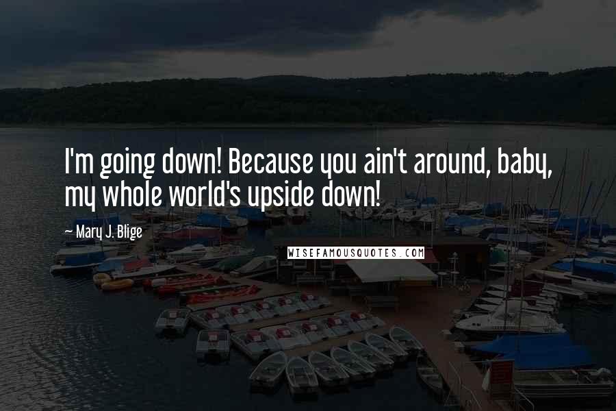 Mary J. Blige Quotes: I'm going down! Because you ain't around, baby, my whole world's upside down!