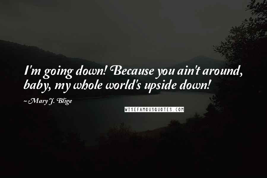 Mary J. Blige Quotes: I'm going down! Because you ain't around, baby, my whole world's upside down!