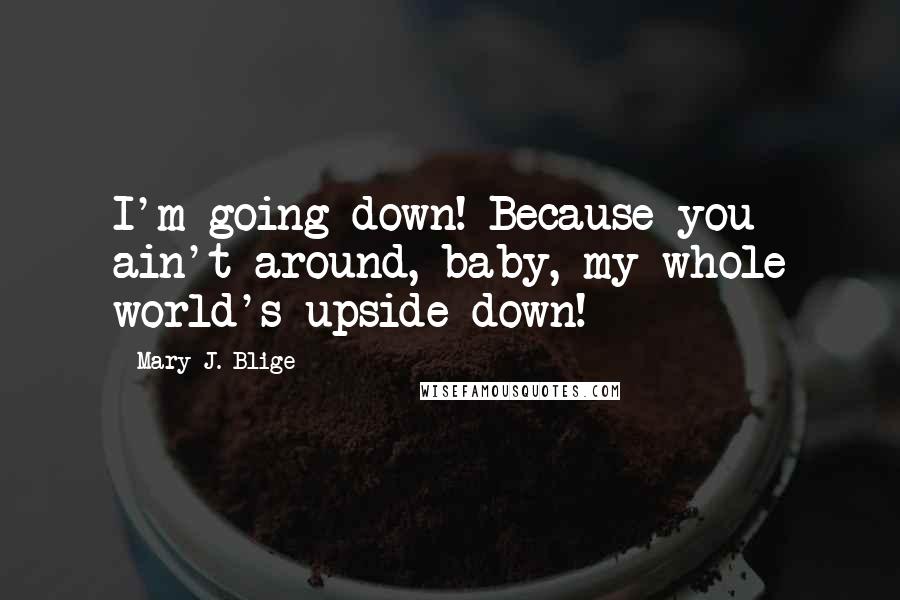 Mary J. Blige Quotes: I'm going down! Because you ain't around, baby, my whole world's upside down!