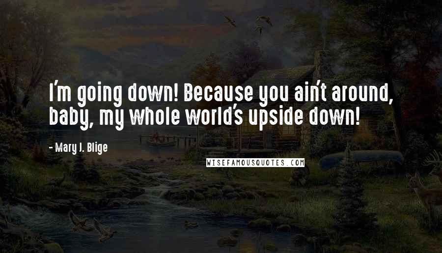 Mary J. Blige Quotes: I'm going down! Because you ain't around, baby, my whole world's upside down!