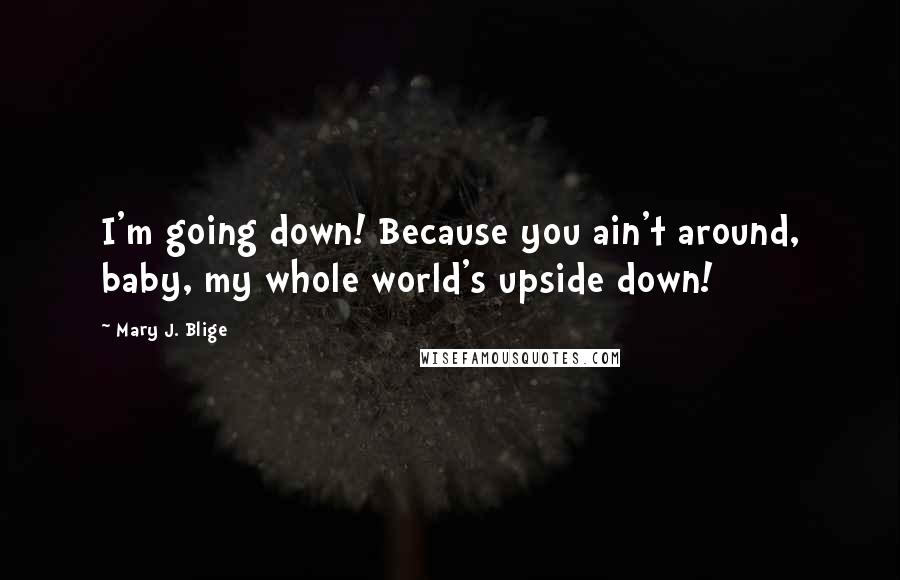 Mary J. Blige Quotes: I'm going down! Because you ain't around, baby, my whole world's upside down!