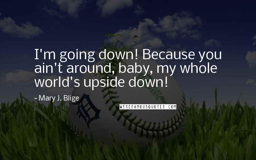 Mary J. Blige Quotes: I'm going down! Because you ain't around, baby, my whole world's upside down!