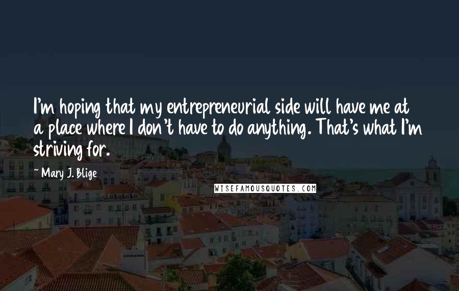 Mary J. Blige Quotes: I'm hoping that my entrepreneurial side will have me at a place where I don't have to do anything. That's what I'm striving for.