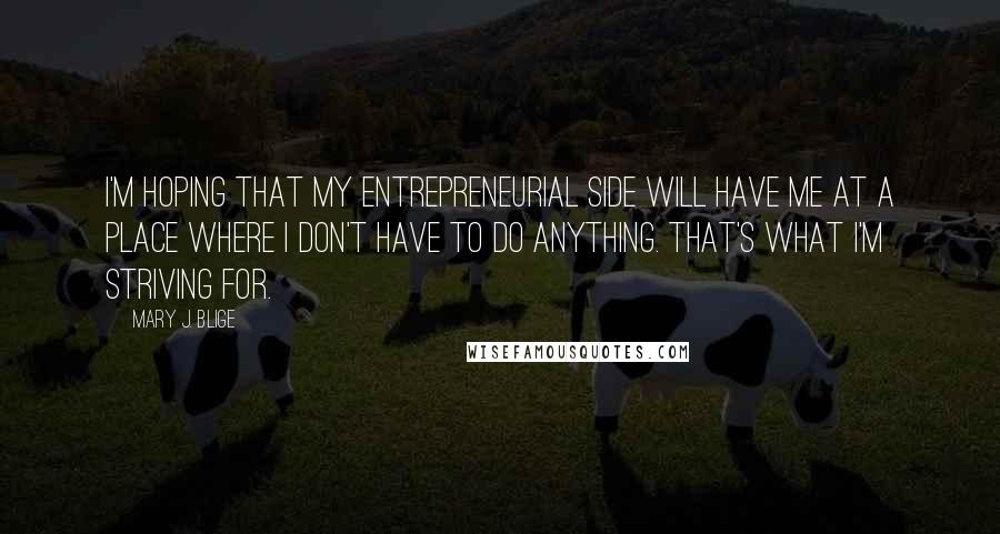 Mary J. Blige Quotes: I'm hoping that my entrepreneurial side will have me at a place where I don't have to do anything. That's what I'm striving for.