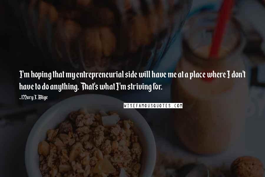 Mary J. Blige Quotes: I'm hoping that my entrepreneurial side will have me at a place where I don't have to do anything. That's what I'm striving for.