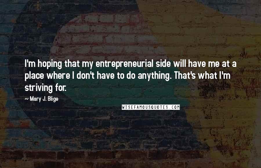 Mary J. Blige Quotes: I'm hoping that my entrepreneurial side will have me at a place where I don't have to do anything. That's what I'm striving for.