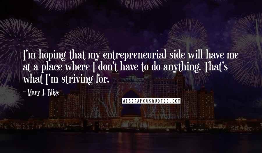 Mary J. Blige Quotes: I'm hoping that my entrepreneurial side will have me at a place where I don't have to do anything. That's what I'm striving for.