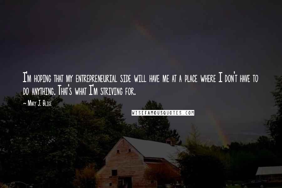 Mary J. Blige Quotes: I'm hoping that my entrepreneurial side will have me at a place where I don't have to do anything. That's what I'm striving for.