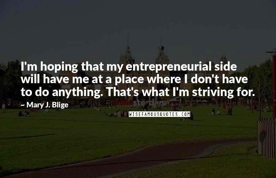 Mary J. Blige Quotes: I'm hoping that my entrepreneurial side will have me at a place where I don't have to do anything. That's what I'm striving for.