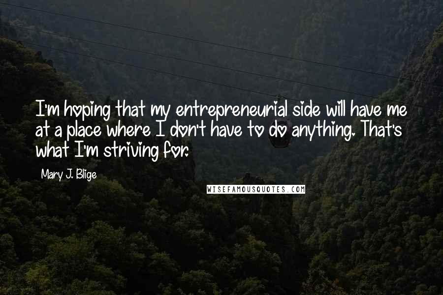 Mary J. Blige Quotes: I'm hoping that my entrepreneurial side will have me at a place where I don't have to do anything. That's what I'm striving for.