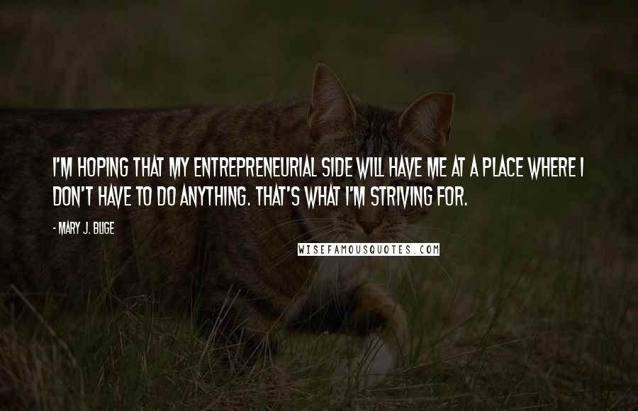 Mary J. Blige Quotes: I'm hoping that my entrepreneurial side will have me at a place where I don't have to do anything. That's what I'm striving for.