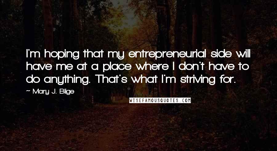 Mary J. Blige Quotes: I'm hoping that my entrepreneurial side will have me at a place where I don't have to do anything. That's what I'm striving for.