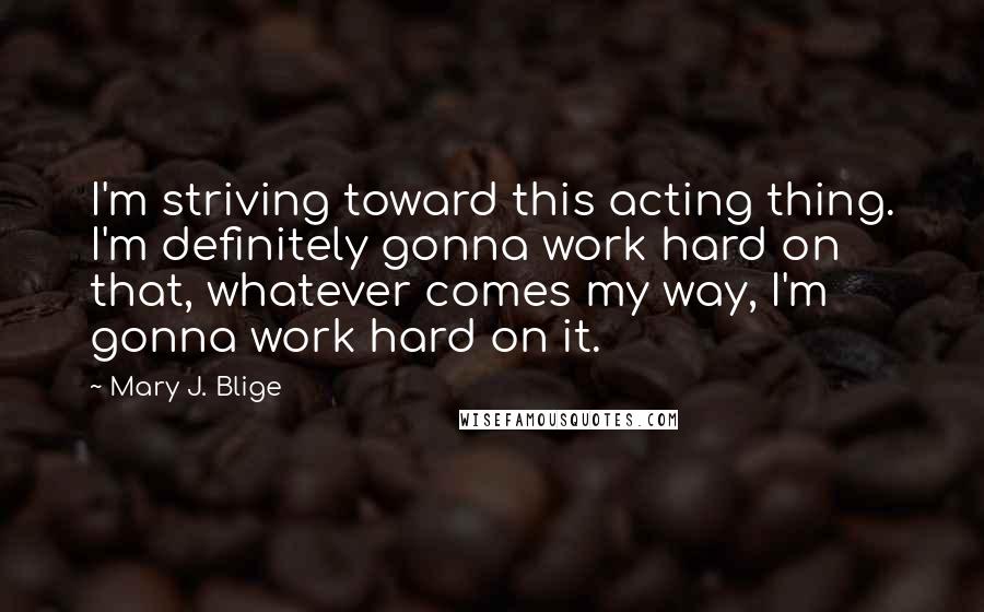Mary J. Blige Quotes: I'm striving toward this acting thing. I'm definitely gonna work hard on that, whatever comes my way, I'm gonna work hard on it.