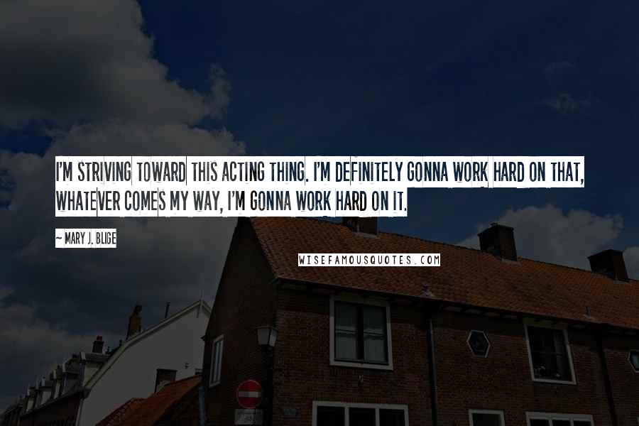 Mary J. Blige Quotes: I'm striving toward this acting thing. I'm definitely gonna work hard on that, whatever comes my way, I'm gonna work hard on it.