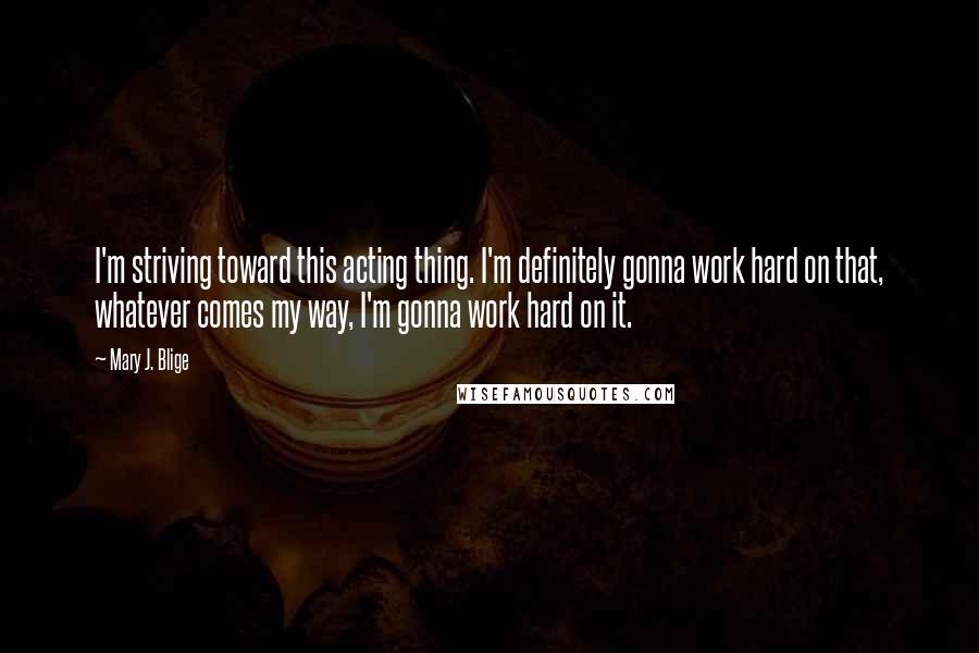 Mary J. Blige Quotes: I'm striving toward this acting thing. I'm definitely gonna work hard on that, whatever comes my way, I'm gonna work hard on it.