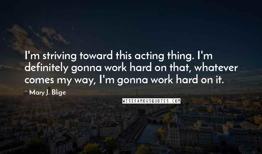 Mary J. Blige Quotes: I'm striving toward this acting thing. I'm definitely gonna work hard on that, whatever comes my way, I'm gonna work hard on it.