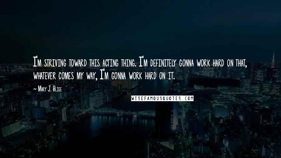 Mary J. Blige Quotes: I'm striving toward this acting thing. I'm definitely gonna work hard on that, whatever comes my way, I'm gonna work hard on it.