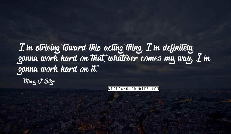 Mary J. Blige Quotes: I'm striving toward this acting thing. I'm definitely gonna work hard on that, whatever comes my way, I'm gonna work hard on it.