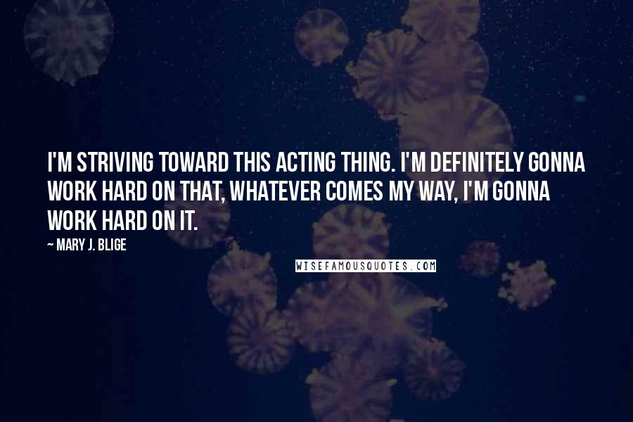 Mary J. Blige Quotes: I'm striving toward this acting thing. I'm definitely gonna work hard on that, whatever comes my way, I'm gonna work hard on it.