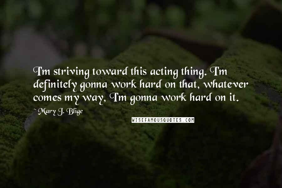 Mary J. Blige Quotes: I'm striving toward this acting thing. I'm definitely gonna work hard on that, whatever comes my way, I'm gonna work hard on it.