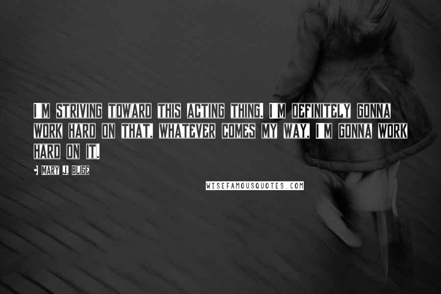 Mary J. Blige Quotes: I'm striving toward this acting thing. I'm definitely gonna work hard on that, whatever comes my way, I'm gonna work hard on it.