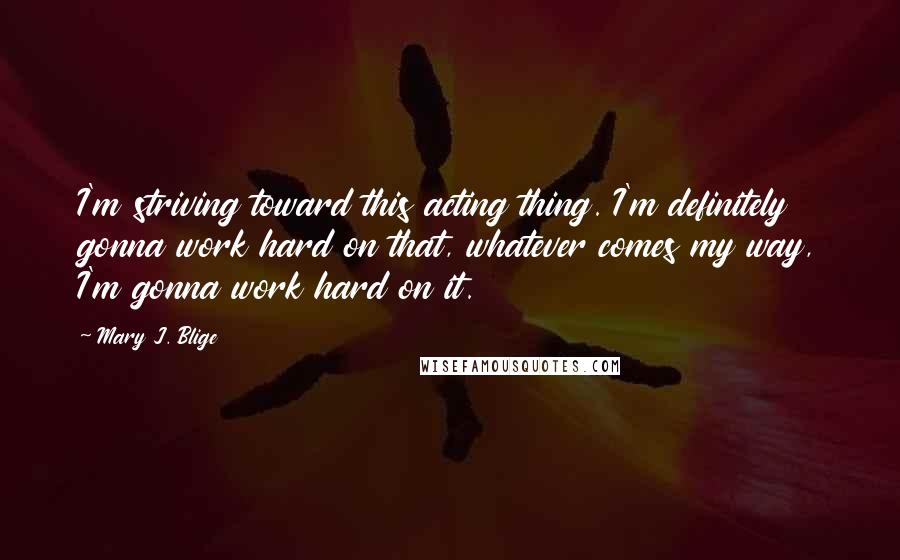 Mary J. Blige Quotes: I'm striving toward this acting thing. I'm definitely gonna work hard on that, whatever comes my way, I'm gonna work hard on it.