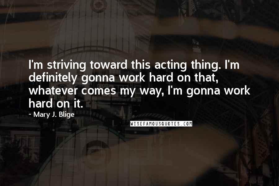 Mary J. Blige Quotes: I'm striving toward this acting thing. I'm definitely gonna work hard on that, whatever comes my way, I'm gonna work hard on it.