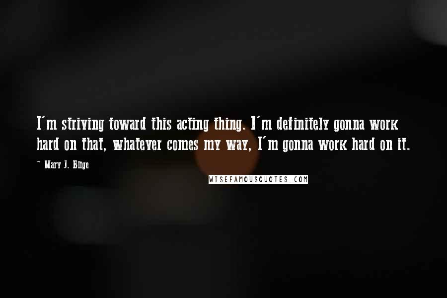 Mary J. Blige Quotes: I'm striving toward this acting thing. I'm definitely gonna work hard on that, whatever comes my way, I'm gonna work hard on it.