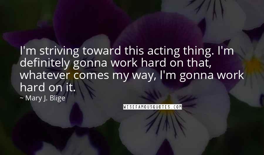 Mary J. Blige Quotes: I'm striving toward this acting thing. I'm definitely gonna work hard on that, whatever comes my way, I'm gonna work hard on it.