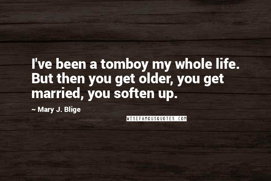 Mary J. Blige Quotes: I've been a tomboy my whole life. But then you get older, you get married, you soften up.