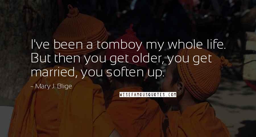 Mary J. Blige Quotes: I've been a tomboy my whole life. But then you get older, you get married, you soften up.