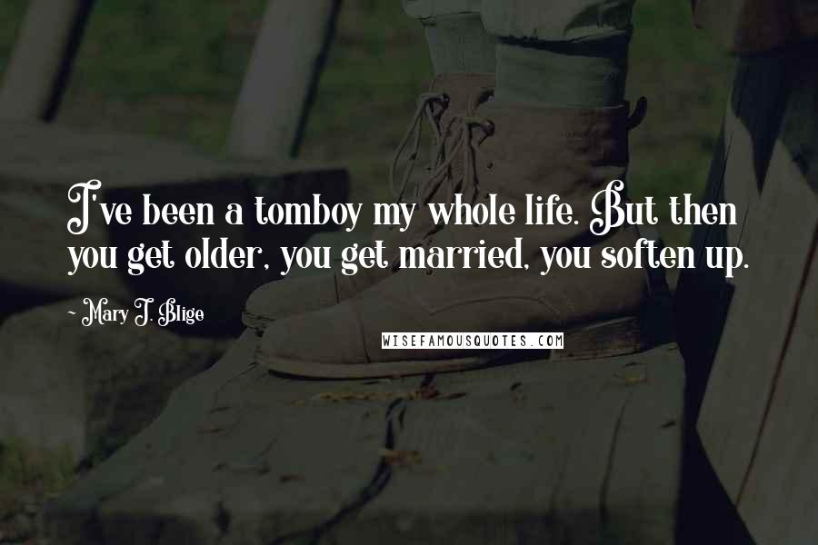 Mary J. Blige Quotes: I've been a tomboy my whole life. But then you get older, you get married, you soften up.