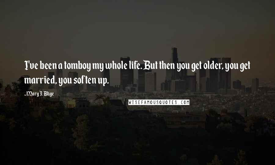 Mary J. Blige Quotes: I've been a tomboy my whole life. But then you get older, you get married, you soften up.